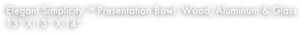 Elegant Simplicity ™ Presentation Bowl. Wood, Aluminum & Glass
13” X 13” X 14”