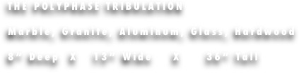 THE POLYPHASE TRIBULATION

Marble, Granite, Aluminum, Glass, Hardwood

8” Deep  X   13” Wide    X     36” Tall