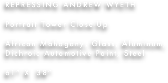 REPRESSING ANDREW WYETH

Portrait Tower Close-Up

African Mahogany, Glass, Aluminum, Dichroic Automotive Paint, Steel

61” X  38”