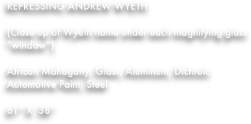 REPRESSING ANDREW WYETH

(Close up of Wyeth name under each magnifying glass “window”)

African Mahogany, Glass, Aluminum, Dichroic Automotive Paint, Steel

61” X  38”