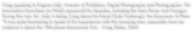 Craig speaking to Eugene Lally. Inventor of Pixillation, Digital Photography and Photographer. His innovations have been on NASA spacecraft for decades, including the Mars Rover and Voyager. During this visit, Mr. Lally is telling Craig about his friend Clyde Tombaugh, the discoverer of Pluto. 
“It was quite fascinating to speak of his experiences with this amazing man, especially since my sculpture is about the 10th planet discovered, Eris. - Craig Sibley, 2003
