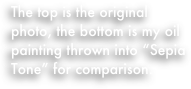 The top is the original photo, the bottom is my oil painting thrown into “Sepia Tone” for comparison.